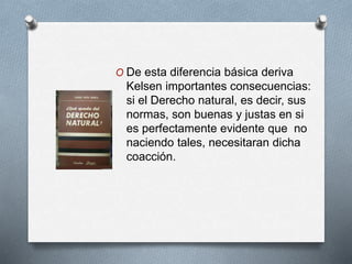 O De esta diferencia básica deriva 
Kelsen importantes consecuencias: 
si el Derecho natural, es decir, sus 
normas, son buenas y justas en si 
es perfectamente evidente que no 
naciendo tales, necesitaran dicha 
coacción. 
 