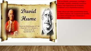 Fue un filósofo, economista, sociólogo e
historiador escocés, constituye una de las
figuras más importantes de la filosofía
occidental y de la Ilustración escocesa.
Humé afirma que todo conocimiento deriva,
en última instancia, de la experiencia sensible.
Sus obras principales son: Tratado de la
naturaleza humana .
 