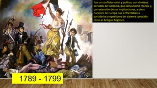 1789 - 1799
Fue un conflicto social y político, con diversos
periodos de violencia, que convulsionó Francia y,
por extensión de sus implicaciones, a otras
naciones de Europa que enfrentaban a
partidarios y opositores del sistema conocido
como el Antiguo Régimen.
 