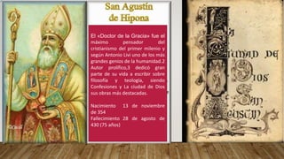 El «Doctor de la Gracia» fue el
máximo pensador del
cristianismo del primer milenio y
según Antonio Livi uno de los más
grandes genios de la humanidad.2
Autor prolífico,3 dedicó gran
parte de su vida a escribir sobre
filosofía y teología, siendo
Confesiones y La ciudad de Dios
sus obras más destacadas.
Nacimiento 13 de noviembre
de 354
Fallecimiento 28 de agosto de
430 (75 años)
 