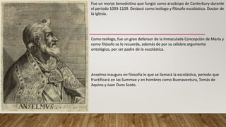 Fue un monje benedictino que fungió como arzobispo de Canterbury durante
el periodo 1093-1109. Destacó como teólogo y filósofo escolástico. Doctor de
la Iglesia.
Como teólogo, fue un gran defensor de la Inmaculada Concepción de María y
como filósofo se le recuerda, además de por su célebre argumento
ontológico, por ser padre de la escolástica.
Anselmo inaugura en filosofía lo que se llamará la escolástica, periodo que
fructificará en las Summae y en hombres como Buenaventura, Tomás de
Aquino y Juan Duns Scoto.
 