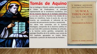 Tomás de Aquino
fue un teólogo y filósofo católico perteneciente a
la Orden de Predicadores, el principal
representante de la enseñanza escolástica,​ una
de las mayores figuras de la teología sistemática​
y, a su vez, una de las fuentes más citadas de su
época en metafísica, hasta el punto de, una vez
muerto, ser considerado el referente de las
escuelas del pensamiento tomista y neotomista.
Sus obras más conocidas son la Summa
theologiae, compendio de la doctrina católica en
la cual trata 495 cuestiones divididas en artículos,
y la Summa contra gentiles, compendio de
apología filosófica de la fe católica, que consta de
410 capítulos agrupados en cuatro libros,
redactado a petición de Raimundo de Peñafort.
 