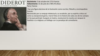 Nacimiento: 5 de octubre de 1713 Francia
Fallecimiento: 31 de julio de 1784 (70 años)
París, Francia
Fue una figura decisiva de la Ilustración como escritor, filósofo y enciclopedista
francés.
Reconocido por su empuje intelectual y su erudición, por su espíritu crítico así
como su excepcional genio, marcó hitos en la historia de cada uno de los campos
en los que participó: burgués en teatro, revolucionó la novela con Jacques le
fatalista o La religiosa y el diálogo con La paradoja del comediante.
 