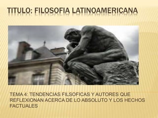 TITULO: FILOSOFIA LATINOAMERICANA
TEMA 4: TENDENCIAS FILSOFICAS Y AUTORES QUE
REFLEXIONAN ACERCA DE LO ABSOLUTO Y LOS HECHOS
FACTUALES
 