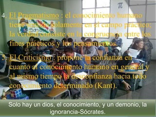 4. El Pragmatismo : el conocimiento humano
tiene sentido solamente en el campo práctico;
la verdad consiste en la congruencia entre los
fines prácticos y los pensamientos.
5. El Criticismo : propone la confianza en
cuanto al conocimiento humano en general y
al mismo tiempo la desconfianza hacia todo
conocimiento determinado (Kant).
Solo hay un dios, el conocimiento, y un demonio, la
ignorancia-Sócrates.
 