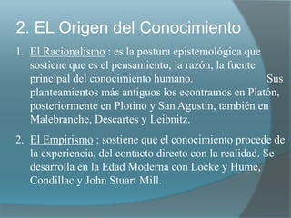 2. EL Origen del Conocimiento
1. El Racionalismo : es la postura epistemológica que
sostiene que es el pensamiento, la razón, la fuente
principal del conocimiento humano. Sus
planteamientos más antiguos los econtramos en Platón,
posteriormente en Plotino y San Agustín, también en
Malebranche, Descartes y Leibnitz.
2. El Empirismo : sostiene que el conocimiento procede de
la experiencia, del contacto directo con la realidad. Se
desarrolla en la Edad Moderna con Locke y Hume,
Condillac y John Stuart Mill.
 