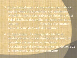 3. El Intelectualismo : es una postura que trata de
mediar entre el racionalismo y el empirismo.
Aristóteles inicia este trabajo de síntesis y en la
Edad Media se desarrolla con Santo Tomás de
Aquino. Concibe el elemento
racional como derivado del empírico.
4. El Apriorismo : Es un segundo intento de
mediación entre racionalismo y empirismo, se
considera a Kant como su fundador.
Considera que el elemento a priori no deviene de
la experiencia, sino del pensamiento.
 