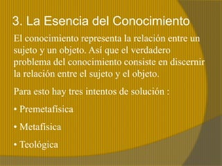 3. La Esencia del Conocimiento
El conocimiento representa la relación entre un
sujeto y un objeto. Así que el verdadero
problema del conocimiento consiste en discernir
la relación entre el sujeto y el objeto.
Para esto hay tres intentos de solución :
• Premetafísica
• Metafísica
• Teológica
 