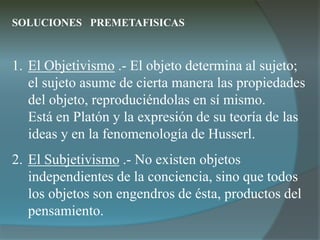 SOLUCIONES PREMETAFISICAS
1. El Objetivismo .- El objeto determina al sujeto;
el sujeto asume de cierta manera las propiedades
del objeto, reproduciéndolas en sí mismo.
Está en Platón y la expresión de su teoría de las
ideas y en la fenomenología de Husserl.
2. El Subjetivismo .- No existen objetos
independientes de la conciencia, sino que todos
los objetos son engendros de ésta, productos del
pensamiento.
 