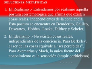 SOLUCIONES METAFISICAS
1. El Realismo .- Entendemos por realismo aquella
postura epistemológica que afirma que existen
cosas reales, independientes de la conciencia.
Esta postura se encuentra en Demócrito, Galileo,
Descartes, Hobbes, Locke, Dilthey y Scheler.
2. El Idealismo .- No existen cosas reales,
independientes de la conciencia. Para Berkeley,
el ser de las cosas equivale a “ser percibidas”.
Para Avemarius y Mach, la única fuente del
conocimiento es la sensación (empiriocriticismo).
. . . . . . . .
 