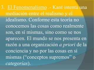 3. El Fenomenalismo .- Kant intenta una
mediación entre el realismo y el
idealismo. Conforme esta teoría no
conocemos las cosas como realmente
son, en sí mismas, sino como se nos
aparecen. El mundo se nos presenta en
razón a una organización a priori de la
conciencia y no por las cosas en sí
mismas (“conceptos supremos” o
categorías).
 