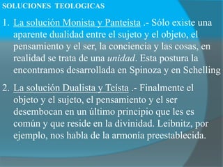 SOLUCIONES TEOLOGICAS
1. La solución Monista y Panteísta .- Sólo existe una
aparente dualidad entre el sujeto y el objeto, el
pensamiento y el ser, la conciencia y las cosas, en
realidad se trata de una unidad. Esta postura la
encontramos desarrollada en Spinoza y en Schelling
2. La solución Dualista y Teísta .- Finalmente el
objeto y el sujeto, el pensamiento y el ser
desembocan en un último principio que les es
común y que reside en la divinidad. Leibnitz, por
ejemplo, nos habla de la armonía preestablecida.
 