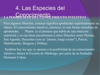 4. Las Especies del
ConocimientoLA POSIBILIDAD DEL CONOCIMIENTO INTUITIVO
Para algunos filósofos, conocer significa aprehender espiritualmente un
objeto. El conocimiento intuitivo, entonces, es una forma inmediata de
aprehender. Platón es el primero que habla de una intuición
espiritual y en esa línea encontramos a otros filósofos como Plotino,
San Agustín, Descartes (con su “pienso, luego existo”), Pascal,
Malebranche, Bergson y Dilthey.
También hay los que se oponen a la posibilidad de un conocimiento
intuitivo, detaca la Escuela de Marburgo, por parte de su fundador,
Hermann Cohen.
 