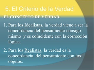 5. El Criterio de la Verdad
EL CONCEPTO DE VERDAD.
1. Para los Idealistas, la verdad viene a ser la
concordancia del pensamiento consigo
mismo y es coincidente con la corrección
lógica.
2. Para los Realistas, la verdad es la
concordancia del pensamiento con los
objetos.
 