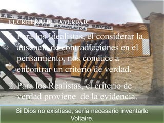 EL CRITERIO DE LA VERDAD.
1.Para los Idealistas, el considerar la
ausencia de contradicciones en el
pensamiento, nos conduce a
encontrar un criterio de verdad.
2.Para los Realistas, el criterio de
verdad proviene de la evidencia.
Si Dios no existiese, sería necesario inventarlo
Voltaire.
 