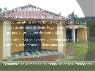 La Causalidad.
No podemos avanzar un solo paso en el
conocimiento si no partimos del supuesto de que
todo cuanto sucede tiene lugar regularmente y se
rige por el principio de causalidad.
Este principio se expresa diciendo que todo
cambio, todo proceso tiene una causa.
F I N .
El hombre es la medida de todas las cosas-Protágoras
 