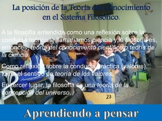 La posición de la Teoría del Conocimiento
en el Sistema Filosófico.
A la filosofía entendida como una reflexión sobre la
conducta teórica le llamaríamos ciencia y la filosofía es,
entonces, teoría del conocimiento científico o teoría de
la ciencia.
Como reflexión sobre la conducta práctica (valores),
toma el sentido de teoría de los valores.
En tercer lugar, la filosofía es una teoría de la
concepción del universo.
 
