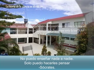 La teoría de la ciencia se divide en:
• Formal (lógica).
• Material (teoría del conocimiento).
Por tanto, puede definirse a la teoría del conocimiento como la teoría del
pensamiento verdadero, a diferencia de la lógica que sería la teoría del
pensamiento correcto.
No puedo enseñar nada a nadie.
Solo puedo hacerles pensar
-Sócrates.
 