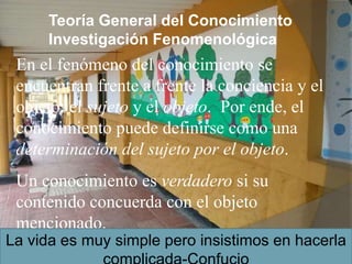Teoría General del Conocimiento
Investigación Fenomenológica
En el fenómeno del conocimiento se
encuentran frente a frente la conciencia y el
objeto: el sujeto y el objeto. Por ende, el
conocimiento puede definirse como una
determinación del sujeto por el objeto.
Un conocimiento es verdadero si su
contenido concuerda con el objeto
mencionado.
La vida es muy simple pero insistimos en hacerla
 
