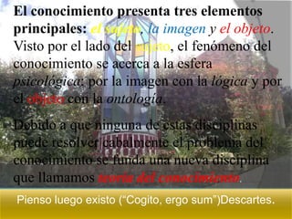 El conocimiento presenta tres elementos
principales: el sujeto, la imagen y el objeto.
Visto por el lado del sujeto, el fenómeno del
conocimiento se acerca a la esfera
psicológica; por la imagen con la lógica y por
el objeto con la ontología.
Debido a que ninguna de estas disciplinas
puede resolver cabalmente el problema del
conocimiento se funda una nueva disciplina
que llamamos teoría del conocimiento.
Pienso luego existo (“Cogito, ergo sum”)Descartes.
 