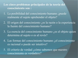 Los cinco problemas principales de la teoría del
conocimiento son :
1. La posibilidad del conocimiento humano ¿puede
realmente el sujeto aprehender el objeto?
2. El origen del conocimiento ¿es la razón o la experiencia
la fuente del conocimiento humano?
3. La esencia del conocimiento humano ¿es el objeto quien
determina al sujeto o es al revés?
4. Las formas del conocimiento humano ¿el conocimiento
es racional o puede ser intuitivo?
5. El criterio de verdad ¿cómo sabemos que nuestro
conocimiento es verdadero?
 