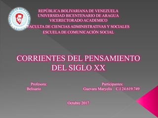 REPÚBLICA BOLIVARIANA DE VENEZUELA
UNIVERSIDAD BICENTENARIO DE ARAGUA
VICERECTORADO ACADEMICO
FACULTA DE CIENCIAS ADMINISTRATIVAS Y SOCIALES
ESCUELA DE COMUNICACIÓN SOCIAL
CORRIENTES DEL PENSAMIENTO
DEL SIGLO XX
Profesora: Participantes:
Belisario Guevara Maryelis C.I 24.619.749
Octubre 2017
 