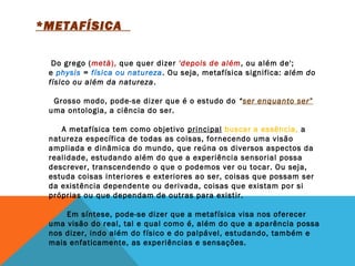 *METAFÍSICA  
 
 
      Do grego (metà), que quer dizer 'depois de além, ou além de';
e physis = física ou natureza. Ou seja, metafísica significa: além do
físico ou além da natureza.
  Grosso modo, pode-se dizer que é o estudo do “ser enquanto ser”
uma ontologia, a ciência do ser. 
     A metafísica tem como objetivo principal buscar a essência, a
natureza específica de todas as coisas, fornecendo uma visão
ampliada e dinâmica do mundo, que reúna os diversos aspectos da
realidade, estudando além do que a experiência sensorial possa
descrever, transcendendo o que o podemos ver ou tocar. Ou seja,
estuda coisas interiores e exteriores ao ser, coisas que possam ser
da existência dependente ou derivada, coisas que existam por si
próprias ou que dependam de outras para existir. 
       Em síntese, pode-se dizer que a metafísica visa nos oferecer
uma visão do real, tal e qual como é, além do que a aparência possa
nos dizer, indo além do físico e do palpável, estudando, também e
mais enfaticamente, as experiências e sensações. 
 