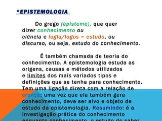 *EPISTEMOLOGIA   
  Do grego (episteme), que quer
dizer conhecimento ou
ciência e logia/logos = estudo, ou
discurso, ou seja, estudo do conhecimento. 
          É também chamada de teoria do
conhecimento. A epistemologia estuda as
origens, causas e métodos utilizados
e limites dos mais variados tipos e
definições que se tenha para conhecimento.
Tem uma ligação direta com a relação de
crença: uma vez que ela também gera
conhecimento, deve ser alvo e objeto de
estudo da epistemologia. Resumindo: é a
investigação prática do conhecimento
 