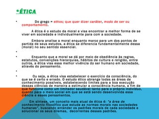 *ÉTICA  
  
•             Do grego = ethos; que quer dizer caráter, modo de ser ou
comportamento.
         A ética é o estudo da moral e visa encontrar a melhor forma de se
viver em sociedade e individualmente para com a sociedade.  
         Embora analise a moral enquanto marco para um dos pontos de
partida de seus estudos, a ética se diferencia fundamentalmente dessa
(moral) no seu sentido essencial.
•  
•          Enquanto que a moral se dá por meio de obediência às regras,
estatutos, convenções hierarquias, hábitos de cultura e religião, entre
outros, a ética visa essa melhor vivência do ser humano em sociedade,
através do pensamento.
•  
•           Ou seja, a ética visa estabelecer o exercício da consciência, do
que se é certo e errado. O estudo ético abrange todas as áreas de
conhecimento possíveis, estabelecendo limites para a boa execução
dessas ciências de maneira a estimular a consciência humana, a fim de
que funcione como um limitador saudável tanto para o próprio indivíduo,
quanto para o meio social em que se está sendo desenvolvida essa
ciência e esses pensamentos. 
 
       Em síntese, um conceito mais atual de ética é: “a área de
conhecimento filosófico que estuda as normas morais nas sociedades
humanas”, buscando entender os padrões morais de cada sociedade e 
solucionar os seus dilemas,  decorrentes desses padrões.
 