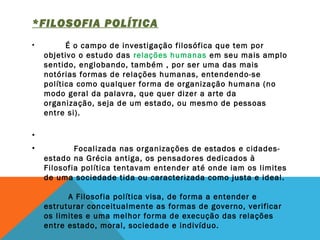*FILOSOFIA POLÍTICA 
•          É o campo de investigação filosófica que tem por
objetivo o estudo das relações humanas em seu mais amplo
sentido, englobando, também , por ser uma das mais
notórias formas de relações humanas, entendendo-se
política como qualquer forma de organização humana (no
modo geral da palavra, que quer dizer a arte da
organização, seja de um estado, ou mesmo de pessoas
entre si).
 
•  
•            Focalizada nas organizações de estados e cidades-
estado na Grécia antiga, os pensadores dedicados à
Filosofia política tentavam entender até onde iam os limites
de uma sociedade tida ou caracterizada como justa e ideal. 
         A Filosofia política visa, de forma a entender e
estruturar conceitualmente as formas de governo, verificar
os limites e uma melhor forma de execução das relações
entre estado, moral, sociedade e indivíduo. 
 