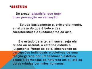 *ESTÉTICA
          Do grego: aisthésis; que quer
dizer percepção ou sensação.
       Estuda basicamente e, primordialmente,
a natureza do que é belo e das
características e fundamentos da arte.
 
         É o estudo da arte, em suma, seja ela
criada ou natural. A estética estuda o
julgamento frente ao belo, observando as
percepções individuais e coletivas de uma
reação gerada por um fenômeno estético,
desde a admiração da natureza em si, até as
obras criadas por mãos humanas.
 