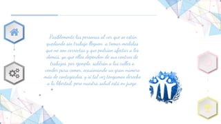 Posiblemente las personas al ver que se están
quedando sin trabajo lleguen a tomar medidas
que no son correctas y que podrían afectar a los
demás, ya que ellos dependen de sus centros de
trabajos, por ejemplo: saldrán a las calles a
vender para comer, ocasionando un gran número
más de contagiados, y si tal vez tengamos derecho
a la libertad, pero nuestra salud está en juego.
 