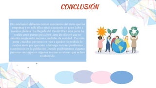 CONCLUSIÓN
En conclusión debemos tomar conciencia del daño que las
empresas y no sólo ellas están causando un gran daño a
nuestro planeta . La llegada del Covid-19 en una parte ha
traído unos puntos positivos , uno de ellos es que se
estarán empleando mejores medidas de sanidad . Por otra
parte , muchas personas se van a quedar sin trabajo lo
cual es malo por que esto a lo largo va traer problemas
económicos en la población .Donde posiblemente algunas
personas no respeten algunas normas o valores que se han
establecido.
 
