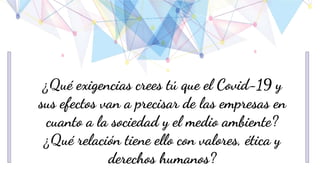 ¿Qué exigencias crees tú que el Covid-19 y
sus efectos van a precisar de las empresas en
cuanto a la sociedad y el medio ambiente?
¿Qué relación tiene ello con valores, ética y
derechos humanos?
 