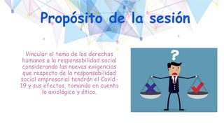 Propósito de la sesión
Vincular el tema de los derechos
humanos a la responsabilidad social
considerando las nuevas exigencias
que respecto de la responsabilidad
social empresarial tendrán el Covid-
19 y sus efectos, tomando en cuenta
lo axiológico y ético.
 