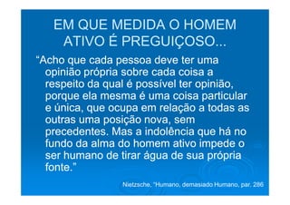 EM QUE MEDIDA O HOMEM
    ATIVO É PREGUIÇOSO...
“Acho que cada pessoa deve ter uma
  opinião própria sobre cada coisa a
  respeito da qual é possível ter opinião,
  porque ela mesma é uma coisa particular
  e única, que ocupa em relação a todas as
  outras uma posição nova, sem
  precedentes. Mas a indolência que há no
  fundo da alma do homem ativo impede o
  ser humano de tirar água de sua própria
  fonte.”
                 Nietzsche, “Humano, demasiado Humano, par. 286
 