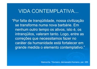 VIDA CONTEMPLATIVA...
“Por falta de tranqüilidade, nossa civilização
  se transforma numa nova barbárie. Em
  nenhum outro tempo os ativos, isto é, os
  intranqüilos, valeram tanto. Logo, entre as
  correções que necessitamos fazer no
  caráter da humanidade está fortalecer em
  grande medida o elemento contemplativo.”


                  Nietzsche, “Humano, demasiado Humano, par. 285
 