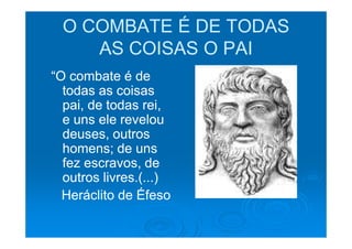 O COMBATE É DE TODAS
     AS COISAS O PAI
“O combate é de
  todas as coisas
  pai, de todas rei,
  e uns ele revelou
  deuses, outros
  homens; de uns
  fez escravos, de
  outros livres.(...)
  Heráclito de Éfeso
 