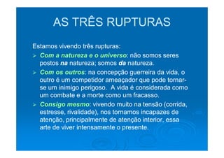 AS TRÊS RUPTURAS
Estamos vivendo três rupturas:
  Com a natureza e o universo: não somos seres
                         universo:
  postos na natureza; somos da natureza.
  Com os outros: na concepção guerreira da vida, o
           outros:
  outro é um competidor ameaçador que pode tornar-
                                               tornar-
  se um inimigo perigoso. A vida é considerada como
  um combate e a morte como um fracasso.
  Consigo mesmo: vivendo muito na tensão (corrida,
            mesmo:
  estresse, rivalidade), nos tornamos incapazes de
  atenção, principalmente de atenção interior, essa
  arte de viver intensamente o presente.
 
