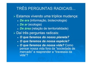 TRÊS PERGUNTAS RADICAIS...
Estamos vivendo uma tríplice mudança:
  De era (informação, biotecnologia)
  De ar (ecologia)
  De área (relação de territorialidade)
Daí três perguntas radicais:
  O que faremos do nosso planeta?
  O que faremos da nossa espécie?
  O que faremos da nossa vida? Como
  pensar nossa vida fora da “sociedade de
  mercado” e reaprender a “travessia da
  vida”?
 