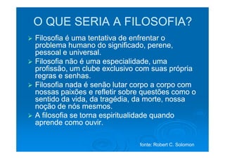 O QUE SERIA A FILOSOFIA?
Filosofia é uma tentativa de enfrentar o
problema humano do significado, perene,
pessoal e universal.
Filosofia não é uma especialidade, uma
profissão, um clube exclusivo com suas própria
regras e senhas.
Filosofia nada é senão lutar corpo a corpo com
nossas paixões e refletir sobre questões como o
sentido da vida, da tragédia, da morte, nossa
noção de nós mesmos.
A filosofia se torna espiritualidade quando
aprende como ouvir.

                              fonte: Robert C. Solomon
 