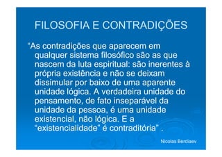 FILOSOFIA E CONTRADIÇÕES
“As contradições que aparecem em
  qualquer sistema filosófico são as que
  nascem da luta espiritual: são inerentes à
  própria existência e não se deixam
  dissimular por baixo de uma aparente
  unidade lógica. A verdadeira unidade do
  pensamento, de fato inseparável da
  unidade da pessoa, é uma unidade
  existencial, não lógica. E a
  “existencialidade” é contraditória” .
                                    Nicolas Berdiaev
 