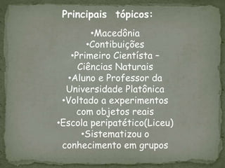 Principais tópicos:
•Macedônia
•Contibuições
•Primeiro Cientísta –
Ciências Naturais
•Aluno e Professor da
Universidade Platônica
•Voltado a experimentos
com objetos reais
•Escola peripatético(Liceu)
•Sistematizou o
conhecimento em grupos
 