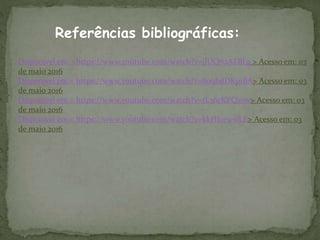 Referências bibliográficas:
Disponível em: <https://www.youtube.com/watch?v=jJUQ62ATBLg > Acesso em: 03
de maio 2016
Disponível em:< https://www.youtube.com/watch?v=809bdDKp1BA> Acesso em: 03
de maio 2016
Disponível em:< https://www.youtube.com/watch?v=tL36cKPQzsw> Acesso em: 03
de maio 2016
Disponível em:< https://www.youtube.com/watch?v=kkHJce9-oLE> Acesso em: 03
de maio 2016
 