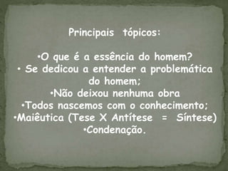 Principais tópicos:
•O que é a essência do homem?
• Se dedicou a entender a problemática
do homem;
•Não deixou nenhuma obra
•Todos nascemos com o conhecimento;
•Maiêutica (Tese X Antítese = Síntese)
•Condenação.
 