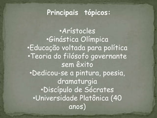 •Arístocles
•Ginástica Olímpica
•Educação voltada para política
•Teoria do filósofo governante
sem êxito
•Dedicou-se a pintura, poesia,
dramaturgia
•Discípulo de Sócrates
•Universidade Platônica (40
anos)
Principais tópicos:
 