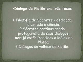 •Diálogo de Platão em três fases
1.Filosofia de Sócrates - dedicada
a virtude e ciência;
2.Sócrates continua sendo
protagonista de seus diálogos,
mas já estão inseridas a idéias de
Platão;
3.Diálogos da velhice de Platão.
 
