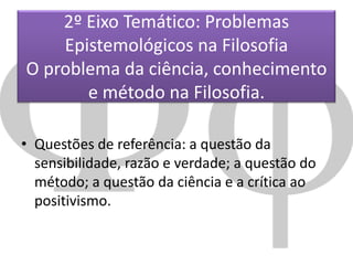 2º Eixo Temático: Problemas
Epistemológicos na Filosofia
O problema da ciência, conhecimento
e método na Filosofia.
• Questões de referência: a questão da
sensibilidade, razão e verdade; a questão do
método; a questão da ciência e a crítica ao
positivismo.

 