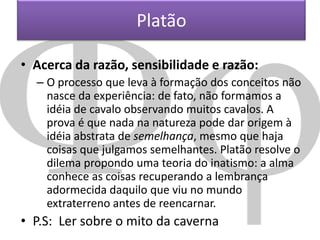 Platão
• Acerca da razão, sensibilidade e razão:
– O processo que leva à formação dos conceitos não
nasce da experiência: de fato, não formamos a
idéia de cavalo observando muitos cavalos. A
prova é que nada na natureza pode dar origem à
idéia abstrata de semelhança, mesmo que haja
coisas que julgamos semelhantes. Platão resolve o
dilema propondo uma teoria do inatismo: a alma
conhece as coisas recuperando a lembrança
adormecida daquilo que viu no mundo
extraterreno antes de reencarnar.

• P.S: Ler sobre o mito da caverna

 