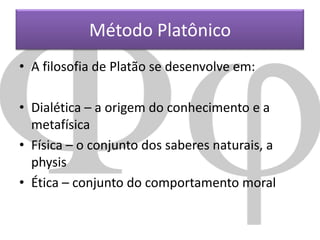 Método Platônico
• A filosofia de Platão se desenvolve em:
• Dialética – a origem do conhecimento e a
metafísica
• Física – o conjunto dos saberes naturais, a
physis
• Ética – conjunto do comportamento moral

 